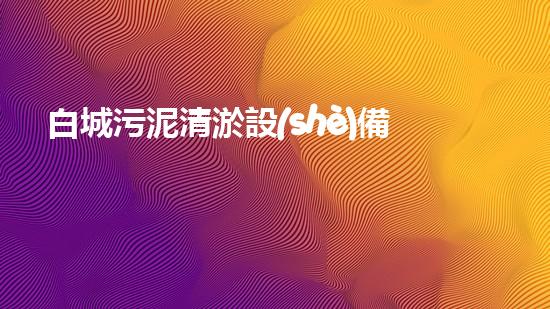 白城污泥清淤設(shè)備公司：革新技術(shù)，創(chuàng)造綠色未來！